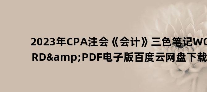 '2023年CPA注会《会计》三色笔记WORD&PDF电子版百度云网盘下载'