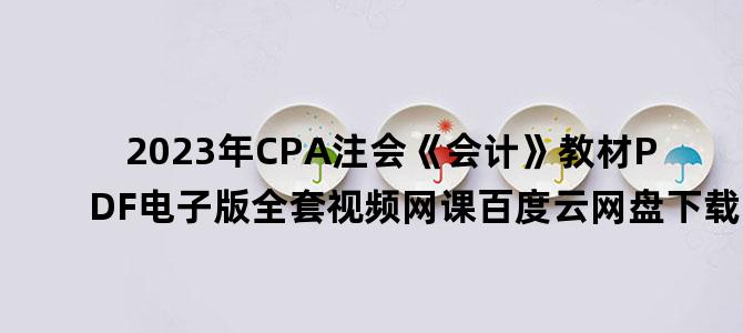 '2023年CPA注会《会计》教材PDF电子版全套视频网课百度云网盘下载'