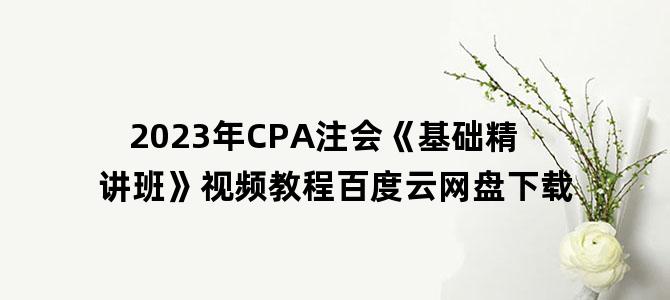 '2023年CPA注会《基础精讲班》视频教程百度云网盘下载'
