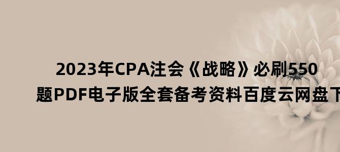 '2023年CPA注会《战略》必刷550题PDF电子版全套备考资料百度云网盘下载'