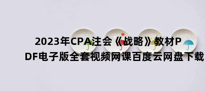 '2023年CPA注会《战略》教材PDF电子版全套视频网课百度云网盘下载'