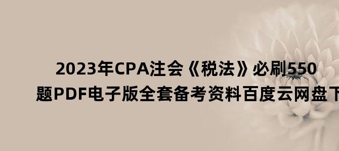 '2023年CPA注会《税法》必刷550题PDF电子版全套备考资料百度云网盘下载'