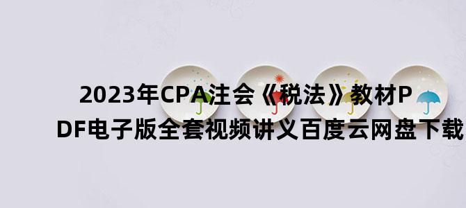 '2023年CPA注会《税法》教材PDF电子版全套视频讲义百度云网盘下载'
