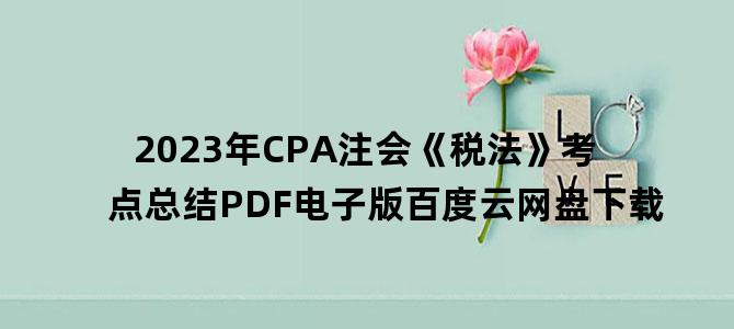 '2023年CPA注会《税法》考点总结PDF电子版百度云网盘下载'