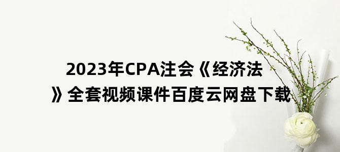 '2023年CPA注会《经济法》全套视频课件百度云网盘下载'