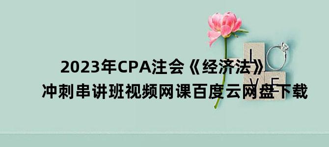 '2023年CPA注会《经济法》冲刺串讲班视频网课百度云网盘下载'