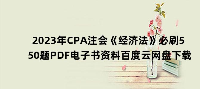 '2023年CPA注会《经济法》必刷550题PDF电子书资料百度云网盘下载'