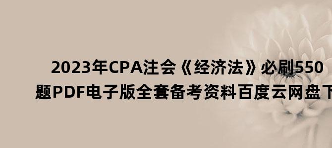 '2023年CPA注会《经济法》必刷550题PDF电子版全套备考资料百度云网盘下载'
