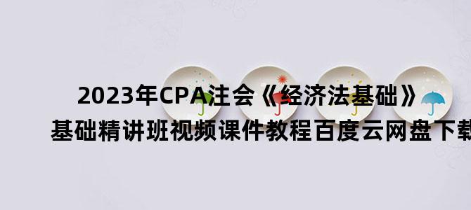 '2023年CPA注会《经济法基础》基础精讲班视频课件教程百度云网盘下载'
