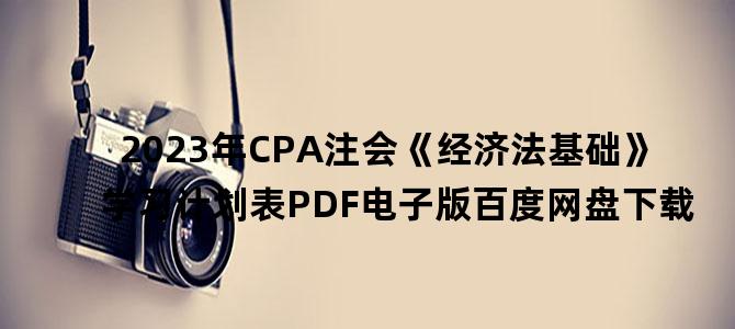 '2023年CPA注会《经济法基础》学习计划表PDF电子版百度网盘下载'
