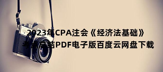 '2023年CPA注会《经济法基础》考点总结PDF电子版百度云网盘下载'