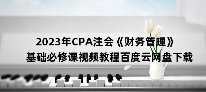 '2023年CPA注会《财务管理》基础必修课视频教程百度云网盘下载'