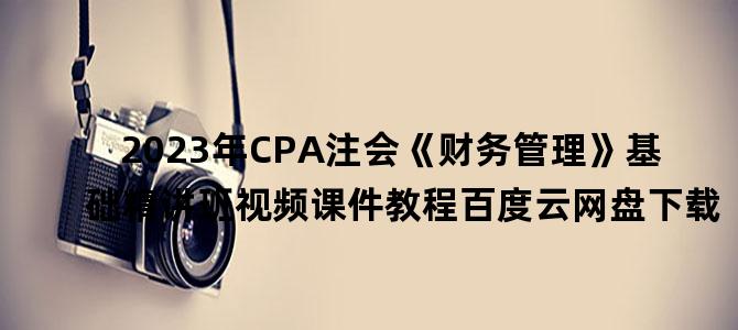 '2023年CPA注会《财务管理》基础精讲班视频课件教程百度云网盘下载'