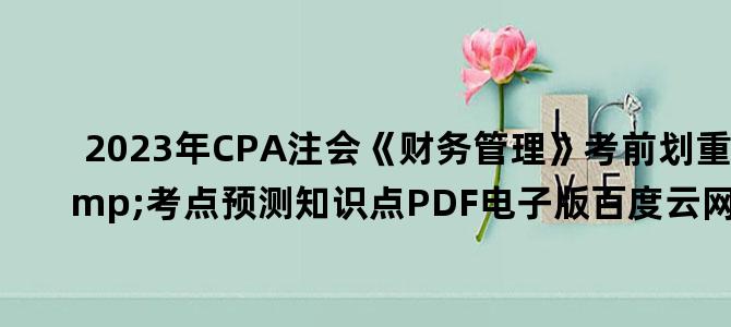'2023年CPA注会《财务管理》考前划重点&考点预测知识点PDF电子版百度云网盘下载'