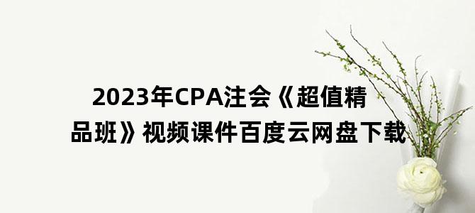 '2023年CPA注会《超值精品班》视频课件百度云网盘下载'