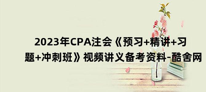 '2023年CPA注会《预习+精讲+习题+冲刺班》视频讲义备考资料-酷舍网'