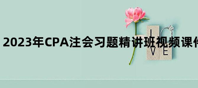 '2023年CPA注会习题精讲班视频课件百度云网盘下载'