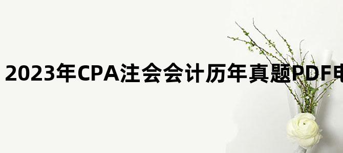 '2023年CPA注会会计历年真题PDF电子版百度网盘下载'