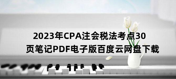 '2023年CPA注会税法考点30页笔记PDF电子版百度云网盘下载'