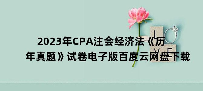 '2023年CPA注会经济法《历年真题》试卷电子版百度云网盘下载'