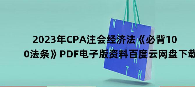 '2023年CPA注会经济法《必背100法条》PDF电子版资料百度云网盘下载'