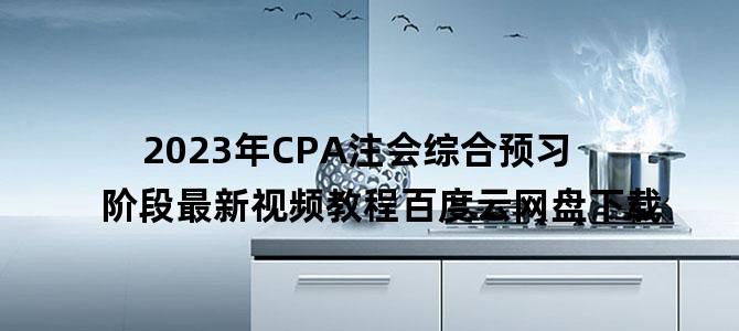 '2023年CPA注会综合预习阶段最新视频教程百度云网盘下载'