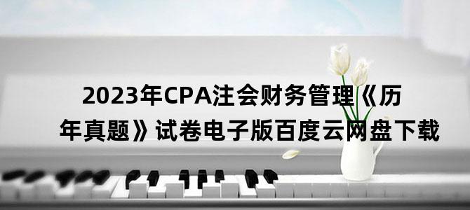 '2023年CPA注会财务管理《历年真题》试卷电子版百度云网盘下载'