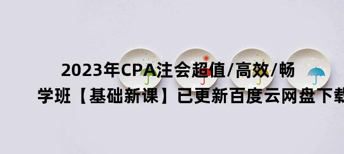 '2023年CPA注会超值/高效/畅学班【基础新课】已更新百度云网盘下载'