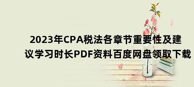 '2023年CPA税法各章节重要性及建议学习时长PDF资料百度网盘领取下载'