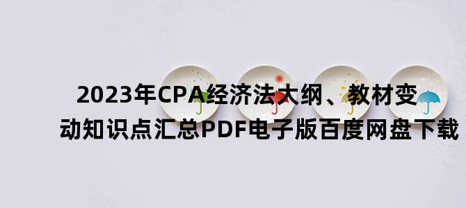 '2023年CPA经济法大纲、教材变动知识点汇总PDF电子版百度网盘下载'
