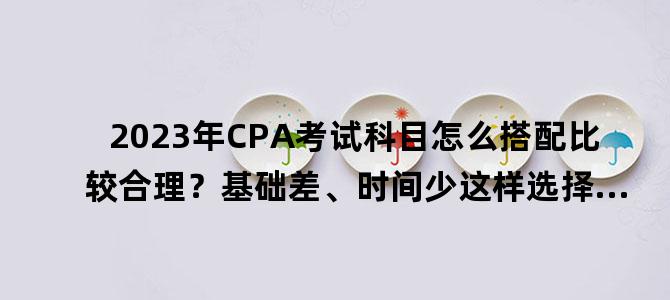 '2023年CPA考试科目怎么搭配比较合理？基础差、时间少这样选择...'