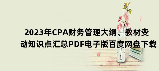 '2023年CPA财务管理大纲、教材变动知识点汇总PDF电子版百度网盘下载'