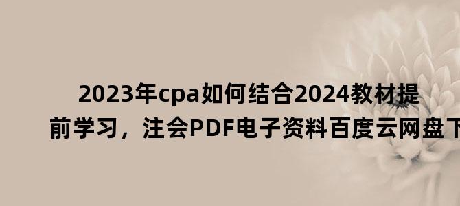 '2023年cpa如何结合2024教材提前学习，注会PDF电子资料百度云网盘下载'