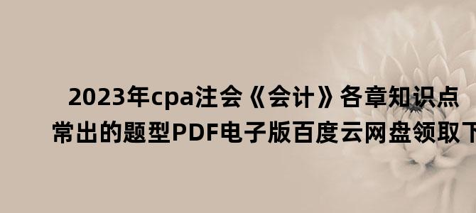 '2023年cpa注会《会计》各章知识点常出的题型PDF电子版百度云网盘领取下载'