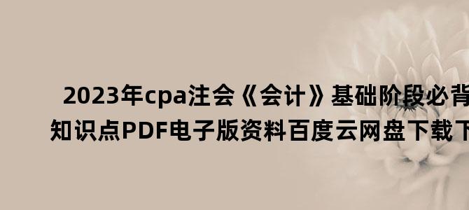 '2023年cpa注会《会计》基础阶段必背知识点PDF电子版资料百度云网盘下载下载'