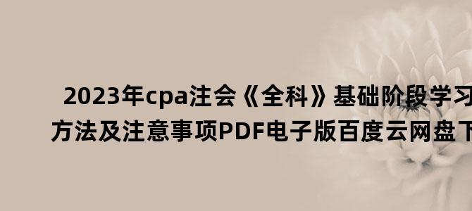 '2023年cpa注会《全科》基础阶段学习方法及注意事项PDF电子版百度云网盘下载'
