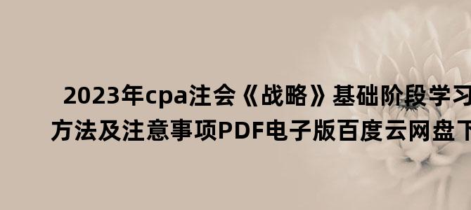 '2023年cpa注会《战略》基础阶段学习方法及注意事项PDF电子版百度云网盘下载'