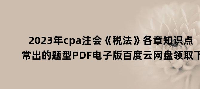 '2023年cpa注会《税法》各章知识点常出的题型PDF电子版百度云网盘领取下载'