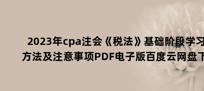 '2023年cpa注会《税法》基础阶段学习方法及注意事项PDF电子版百度云网盘下载'