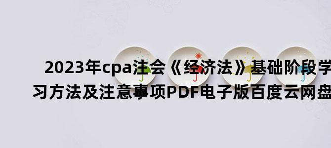 '2023年cpa注会《经济法》基础阶段学习方法及注意事项PDF电子版百度云网盘下载'