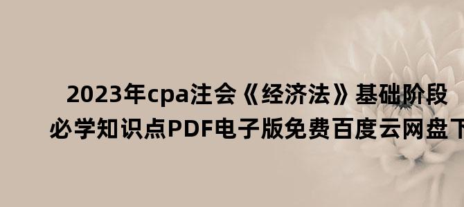 '2023年cpa注会《经济法》基础阶段必学知识点PDF电子版免费百度云网盘下载'