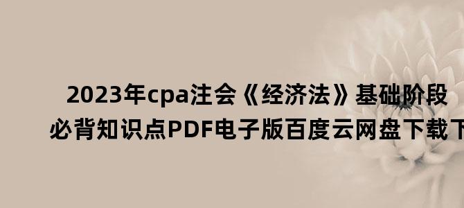 '2023年cpa注会《经济法》基础阶段必背知识点PDF电子版百度云网盘下载下载'