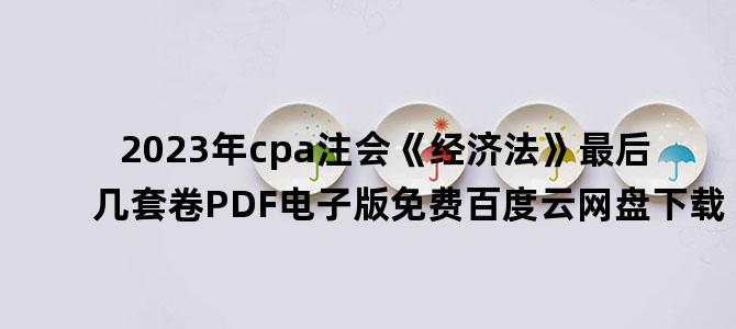 '2023年cpa注会《经济法》最后几套卷PDF电子版免费百度云网盘下载'