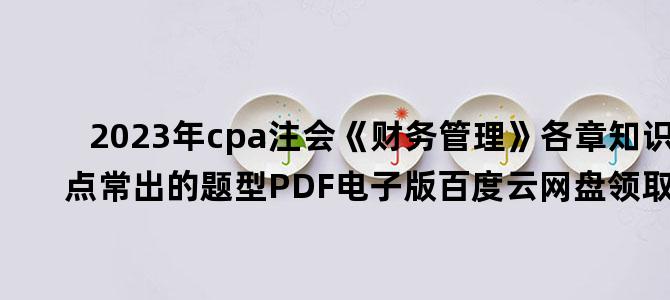 '2023年cpa注会《财务管理》各章知识点常出的题型PDF电子版百度云网盘领取下载'