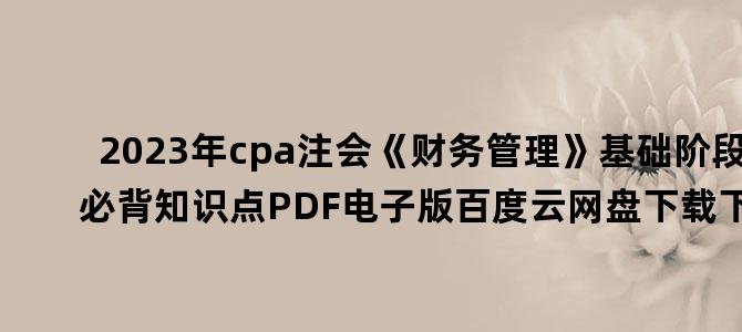 '2023年cpa注会《财务管理》基础阶段必背知识点PDF电子版百度云网盘下载下载'