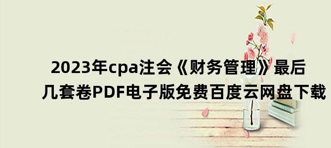 '2023年cpa注会《财务管理》最后几套卷PDF电子版免费百度云网盘下载'