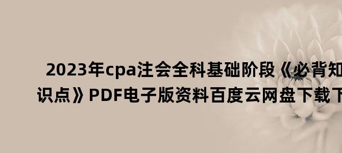 '2023年cpa注会全科基础阶段《必背知识点》PDF电子版资料百度云网盘下载下载'