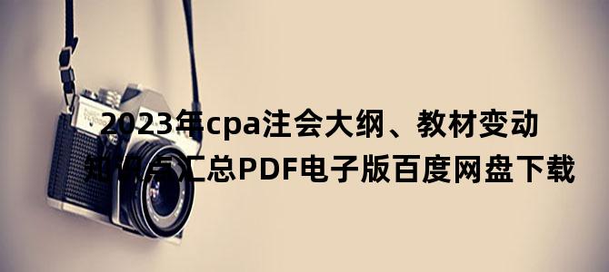 '2023年cpa注会大纲、教材变动知识点汇总PDF电子版百度网盘下载'