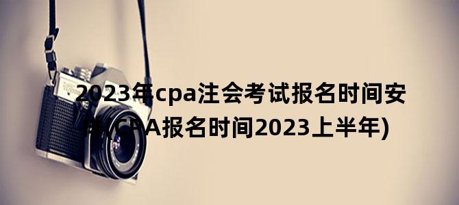 '2023年cpa注会考试报名时间安排(CPA报名时间2023上半年)'