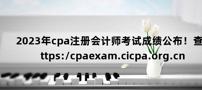 '2023年cpa注册会计师考试成绩公布！查分链接：https://cpaexam.cicpa.org.cn'